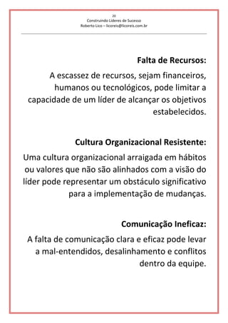 20
Construindo Líderes de Sucesso
Roberto Lico – licoreis@licoreis.com.br
Falta de Recursos:
A escassez de recursos, sejam financeiros,
humanos ou tecnológicos, pode limitar a
capacidade de um líder de alcançar os objetivos
estabelecidos.
Cultura Organizacional Resistente:
Uma cultura organizacional arraigada em hábitos
ou valores que não são alinhados com a visão do
líder pode representar um obstáculo significativo
para a implementação de mudanças.
Comunicação Ineficaz:
A falta de comunicação clara e eficaz pode levar
a mal-entendidos, desalinhamento e conflitos
dentro da equipe.
 
