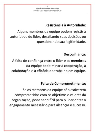 21
Construindo Líderes de Sucesso
Roberto Lico – licoreis@licoreis.com.br
Resistência à Autoridade:
Alguns membros da equipe podem resistir à
autoridade do líder, desafiando suas decisões ou
questionando sua legitimidade.
Desconfiança:
A falta de confiança entre o líder e os membros
da equipe pode minar a cooperação, a
colaboração e a eficácia do trabalho em equipe.
Falta de Comprometimento:
Se os membros da equipe não estiverem
comprometidos com os objetivos e valores da
organização, pode ser difícil para o líder obter o
engajamento necessário para alcançar o sucesso.
 