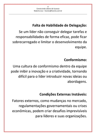 22
Construindo Líderes de Sucesso
Roberto Lico – licoreis@licoreis.com.br
Falta de Habilidade de Delegação:
Se um líder não conseguir delegar tarefas e
responsabilidades de forma eficaz, pode ficar
sobrecarregado e limitar o desenvolvimento da
equipe.
Conformismo:
Uma cultura de conformismo dentro da equipe
pode inibir a inovação e a criatividade, tornando
difícil para o líder introduzir novas ideias ou
abordagens.
Condições Externas Instáveis:
Fatores externos, como mudanças no mercado,
regulamentações governamentais ou crises
econômicas, podem criar desafios imprevisíveis
para líderes e suas organizações.
 