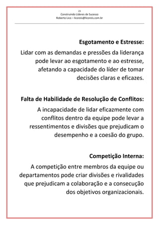 23
Construindo Líderes de Sucesso
Roberto Lico – licoreis@licoreis.com.br
Esgotamento e Estresse:
Lidar com as demandas e pressões da liderança
pode levar ao esgotamento e ao estresse,
afetando a capacidade do líder de tomar
decisões claras e eficazes.
Falta de Habilidade de Resolução de Conflitos:
A incapacidade de lidar eficazmente com
conflitos dentro da equipe pode levar a
ressentimentos e divisões que prejudicam o
desempenho e a coesão do grupo.
Competição Interna:
A competição entre membros da equipe ou
departamentos pode criar divisões e rivalidades
que prejudicam a colaboração e a consecução
dos objetivos organizacionais.
 
