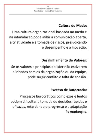 25
Construindo Líderes de Sucesso
Roberto Lico – licoreis@licoreis.com.br
Cultura do Medo:
Uma cultura organizacional baseada no medo e
na intimidação pode inibir a comunicação aberta,
a criatividade e a tomada de riscos, prejudicando
o desempenho e a inovação.
Desalinhamento de Valores:
Se os valores e princípios do líder não estiverem
alinhados com os da organização ou da equipe,
pode surgir conflito e falta de coesão.
Excesso de Burocracia:
Processos burocráticos complexos e lentos
podem dificultar a tomada de decisões rápidas e
eficazes, retardando o progresso e a adaptação
às mudanças.
 