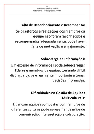 26
Construindo Líderes de Sucesso
Roberto Lico – licoreis@licoreis.com.br
Falta de Reconhecimento e Recompensa:
Se os esforços e realizações dos membros da
equipe não forem reconhecidos e
recompensados adequadamente, pode haver
falta de motivação e engajamento.
Sobrecarga de Informações:
Um excesso de informações pode sobrecarregar
líderes e membros da equipe, tornando difícil
distinguir o que é realmente importante e tomar
decisões informadas.
Dificuldades na Gestão de Equipes
Multiculturais:
Lidar com equipes compostas por membros de
diferentes culturas pode apresentar desafios de
comunicação, interpretação e colaboração.
 