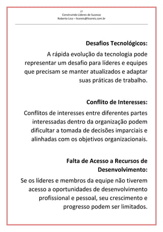 27
Construindo Líderes de Sucesso
Roberto Lico – licoreis@licoreis.com.br
Desafios Tecnológicos:
A rápida evolução da tecnologia pode
representar um desafio para líderes e equipes
que precisam se manter atualizados e adaptar
suas práticas de trabalho.
Conflito de Interesses:
Conflitos de interesses entre diferentes partes
interessadas dentro da organização podem
dificultar a tomada de decisões imparciais e
alinhadas com os objetivos organizacionais.
Falta de Acesso a Recursos de
Desenvolvimento:
Se os líderes e membros da equipe não tiverem
acesso a oportunidades de desenvolvimento
profissional e pessoal, seu crescimento e
progresso podem ser limitados.
 