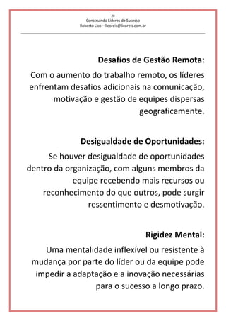 28
Construindo Líderes de Sucesso
Roberto Lico – licoreis@licoreis.com.br
Desafios de Gestão Remota:
Com o aumento do trabalho remoto, os líderes
enfrentam desafios adicionais na comunicação,
motivação e gestão de equipes dispersas
geograficamente.
Desigualdade de Oportunidades:
Se houver desigualdade de oportunidades
dentro da organização, com alguns membros da
equipe recebendo mais recursos ou
reconhecimento do que outros, pode surgir
ressentimento e desmotivação.
Rigidez Mental:
Uma mentalidade inflexível ou resistente à
mudança por parte do líder ou da equipe pode
impedir a adaptação e a inovação necessárias
para o sucesso a longo prazo.
 