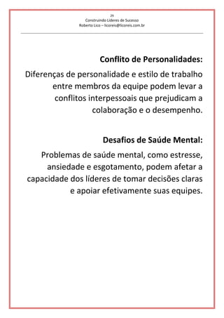 29
Construindo Líderes de Sucesso
Roberto Lico – licoreis@licoreis.com.br
Conflito de Personalidades:
Diferenças de personalidade e estilo de trabalho
entre membros da equipe podem levar a
conflitos interpessoais que prejudicam a
colaboração e o desempenho.
Desafios de Saúde Mental:
Problemas de saúde mental, como estresse,
ansiedade e esgotamento, podem afetar a
capacidade dos líderes de tomar decisões claras
e apoiar efetivamente suas equipes.
 