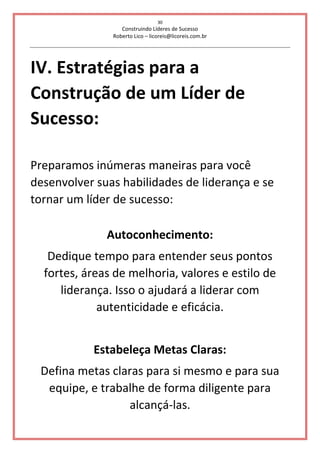 30
Construindo Líderes de Sucesso
Roberto Lico – licoreis@licoreis.com.br
IV. Estratégias para a
Construção de um Líder de
Sucesso:
Preparamos inúmeras maneiras para você
desenvolver suas habilidades de liderança e se
tornar um líder de sucesso:
Autoconhecimento:
Dedique tempo para entender seus pontos
fortes, áreas de melhoria, valores e estilo de
liderança. Isso o ajudará a liderar com
autenticidade e eficácia.
Estabeleça Metas Claras:
Defina metas claras para si mesmo e para sua
equipe, e trabalhe de forma diligente para
alcançá-las.
 