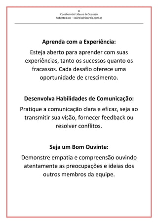 31
Construindo Líderes de Sucesso
Roberto Lico – licoreis@licoreis.com.br
Aprenda com a Experiência:
Esteja aberto para aprender com suas
experiências, tanto os sucessos quanto os
fracassos. Cada desafio oferece uma
oportunidade de crescimento.
Desenvolva Habilidades de Comunicação:
Pratique a comunicação clara e eficaz, seja ao
transmitir sua visão, fornecer feedback ou
resolver conflitos.
Seja um Bom Ouvinte:
Demonstre empatia e compreensão ouvindo
atentamente as preocupações e ideias dos
outros membros da equipe.
 