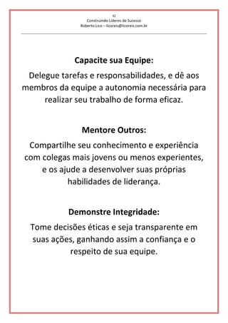 32
Construindo Líderes de Sucesso
Roberto Lico – licoreis@licoreis.com.br
Capacite sua Equipe:
Delegue tarefas e responsabilidades, e dê aos
membros da equipe a autonomia necessária para
realizar seu trabalho de forma eficaz.
Mentore Outros:
Compartilhe seu conhecimento e experiência
com colegas mais jovens ou menos experientes,
e os ajude a desenvolver suas próprias
habilidades de liderança.
Demonstre Integridade:
Tome decisões éticas e seja transparente em
suas ações, ganhando assim a confiança e o
respeito de sua equipe.
 