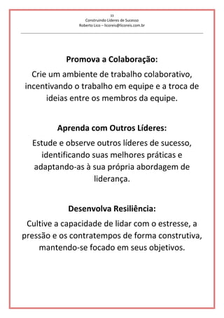 33
Construindo Líderes de Sucesso
Roberto Lico – licoreis@licoreis.com.br
Promova a Colaboração:
Crie um ambiente de trabalho colaborativo,
incentivando o trabalho em equipe e a troca de
ideias entre os membros da equipe.
Aprenda com Outros Líderes:
Estude e observe outros líderes de sucesso,
identificando suas melhores práticas e
adaptando-as à sua própria abordagem de
liderança.
Desenvolva Resiliência:
Cultive a capacidade de lidar com o estresse, a
pressão e os contratempos de forma construtiva,
mantendo-se focado em seus objetivos.
 