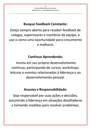 34
Construindo Líderes de Sucesso
Roberto Lico – licoreis@licoreis.com.br
Busque Feedback Constante:
Esteja sempre aberto para receber feedback de
colegas, supervisores e membros da equipe, e
use-o como uma oportunidade para crescimento
e melhoria.
Continue Aprendendo:
Invista em seu próprio desenvolvimento
contínuo, participando de cursos, workshops,
leituras e eventos relacionados à liderança e ao
desenvolvimento pessoal.
Assuma a Responsabilidade:
Seja responsável por suas ações e decisões,
assumindo a liderança em situações desafiadoras
e tomando medidas para resolver problemas.
 