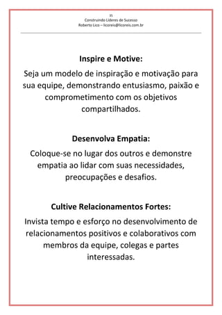 35
Construindo Líderes de Sucesso
Roberto Lico – licoreis@licoreis.com.br
Inspire e Motive:
Seja um modelo de inspiração e motivação para
sua equipe, demonstrando entusiasmo, paixão e
comprometimento com os objetivos
compartilhados.
Desenvolva Empatia:
Coloque-se no lugar dos outros e demonstre
empatia ao lidar com suas necessidades,
preocupações e desafios.
Cultive Relacionamentos Fortes:
Invista tempo e esforço no desenvolvimento de
relacionamentos positivos e colaborativos com
membros da equipe, colegas e partes
interessadas.
 