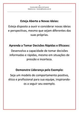 36
Construindo Líderes de Sucesso
Roberto Lico – licoreis@licoreis.com.br
Esteja Aberto a Novas Ideias:
Esteja disposto a ouvir e considerar novas ideias
e perspectivas, mesmo que sejam diferentes das
suas próprias.
Aprenda a Tomar Decisões Rápidas e Eficazes:
Desenvolva a capacidade de tomar decisões
informadas e rápidas, mesmo em situações de
pressão e incerteza.
Demonstre Liderança pelo Exemplo:
Seja um modelo de comportamento positivo,
ético e profissional para sua equipe, inspirando-
os a seguir seu exemplo.
 