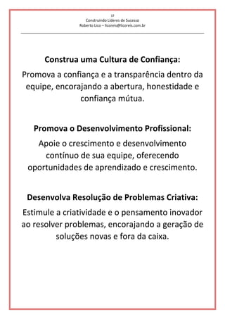 37
Construindo Líderes de Sucesso
Roberto Lico – licoreis@licoreis.com.br
Construa uma Cultura de Confiança:
Promova a confiança e a transparência dentro da
equipe, encorajando a abertura, honestidade e
confiança mútua.
Promova o Desenvolvimento Profissional:
Apoie o crescimento e desenvolvimento
contínuo de sua equipe, oferecendo
oportunidades de aprendizado e crescimento.
Desenvolva Resolução de Problemas Criativa:
Estimule a criatividade e o pensamento inovador
ao resolver problemas, encorajando a geração de
soluções novas e fora da caixa.
 