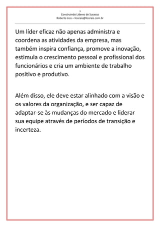 3
Construindo Líderes de Sucesso
Roberto Lico – licoreis@licoreis.com.br
Um líder eficaz não apenas administra e
coordena as atividades da empresa, mas
também inspira confiança, promove a inovação,
estimula o crescimento pessoal e profissional dos
funcionários e cria um ambiente de trabalho
positivo e produtivo.
Além disso, ele deve estar alinhado com a visão e
os valores da organização, e ser capaz de
adaptar-se às mudanças do mercado e liderar
sua equipe através de períodos de transição e
incerteza.
 