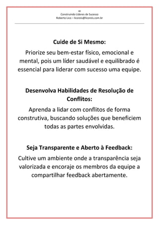 40
Construindo Líderes de Sucesso
Roberto Lico – licoreis@licoreis.com.br
Cuide de Si Mesmo:
Priorize seu bem-estar físico, emocional e
mental, pois um líder saudável e equilibrado é
essencial para liderar com sucesso uma equipe.
Desenvolva Habilidades de Resolução de
Conflitos:
Aprenda a lidar com conflitos de forma
construtiva, buscando soluções que beneficiem
todas as partes envolvidas.
Seja Transparente e Aberto à Feedback:
Cultive um ambiente onde a transparência seja
valorizada e encoraje os membros da equipe a
compartilhar feedback abertamente.
 