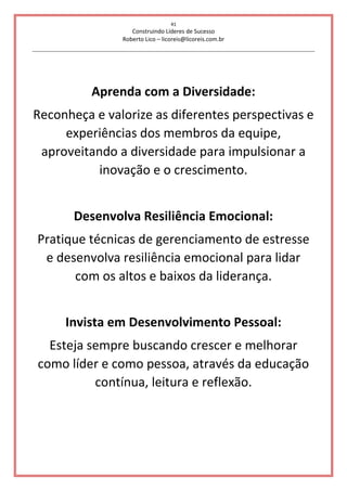 41
Construindo Líderes de Sucesso
Roberto Lico – licoreis@licoreis.com.br
Aprenda com a Diversidade:
Reconheça e valorize as diferentes perspectivas e
experiências dos membros da equipe,
aproveitando a diversidade para impulsionar a
inovação e o crescimento.
Desenvolva Resiliência Emocional:
Pratique técnicas de gerenciamento de estresse
e desenvolva resiliência emocional para lidar
com os altos e baixos da liderança.
Invista em Desenvolvimento Pessoal:
Esteja sempre buscando crescer e melhorar
como líder e como pessoa, através da educação
contínua, leitura e reflexão.
 