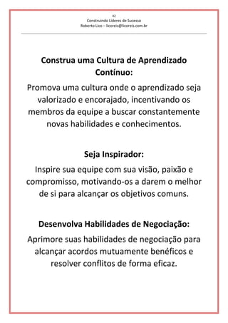 42
Construindo Líderes de Sucesso
Roberto Lico – licoreis@licoreis.com.br
Construa uma Cultura de Aprendizado
Contínuo:
Promova uma cultura onde o aprendizado seja
valorizado e encorajado, incentivando os
membros da equipe a buscar constantemente
novas habilidades e conhecimentos.
Seja Inspirador:
Inspire sua equipe com sua visão, paixão e
compromisso, motivando-os a darem o melhor
de si para alcançar os objetivos comuns.
Desenvolva Habilidades de Negociação:
Aprimore suas habilidades de negociação para
alcançar acordos mutuamente benéficos e
resolver conflitos de forma eficaz.
 