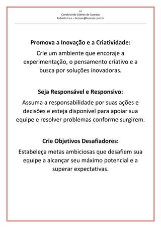43
Construindo Líderes de Sucesso
Roberto Lico – licoreis@licoreis.com.br
Promova a Inovação e a Criatividade:
Crie um ambiente que encoraje a
experimentação, o pensamento criativo e a
busca por soluções inovadoras.
Seja Responsável e Responsivo:
Assuma a responsabilidade por suas ações e
decisões e esteja disponível para apoiar sua
equipe e resolver problemas conforme surgirem.
Crie Objetivos Desafiadores:
Estabeleça metas ambiciosas que desafiem sua
equipe a alcançar seu máximo potencial e a
superar expectativas.
 