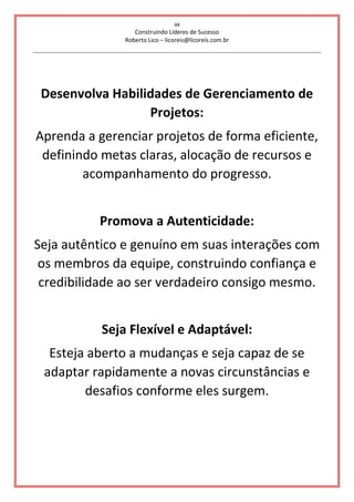 44
Construindo Líderes de Sucesso
Roberto Lico – licoreis@licoreis.com.br
Desenvolva Habilidades de Gerenciamento de
Projetos:
Aprenda a gerenciar projetos de forma eficiente,
definindo metas claras, alocação de recursos e
acompanhamento do progresso.
Promova a Autenticidade:
Seja autêntico e genuíno em suas interações com
os membros da equipe, construindo confiança e
credibilidade ao ser verdadeiro consigo mesmo.
Seja Flexível e Adaptável:
Esteja aberto a mudanças e seja capaz de se
adaptar rapidamente a novas circunstâncias e
desafios conforme eles surgem.
 