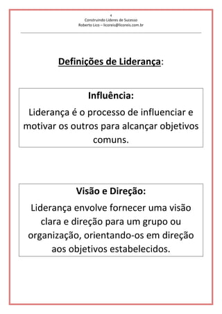 4
Construindo Líderes de Sucesso
Roberto Lico – licoreis@licoreis.com.br
Definições de Liderança:
Influência:
Liderança é o processo de influenciar e
motivar os outros para alcançar objetivos
comuns.
Visão e Direção:
Liderança envolve fornecer uma visão
clara e direção para um grupo ou
organização, orientando-os em direção
aos objetivos estabelecidos.
 