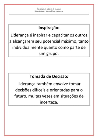 5
Construindo Líderes de Sucesso
Roberto Lico – licoreis@licoreis.com.br
Inspiração:
Liderança é inspirar e capacitar os outros
a alcançarem seu potencial máximo, tanto
individualmente quanto como parte de
um grupo.
Tomada de Decisão:
Liderança também envolve tomar
decisões difíceis e orientadas para o
futuro, muitas vezes em situações de
incerteza.
 