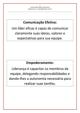 6
Construindo Líderes de Sucesso
Roberto Lico – licoreis@licoreis.com.br
Comunicação Efetiva:
Um líder eficaz é capaz de comunicar
claramente suas ideias, valores e
expectativas para sua equipe.
Empoderamento:
Liderança é capacitar os membros da
equipe, delegando responsabilidades e
dando-lhes a autonomia necessária para
realizar suas tarefas.
 