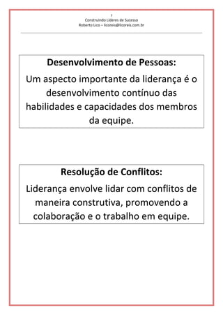 7
Construindo Líderes de Sucesso
Roberto Lico – licoreis@licoreis.com.br
Desenvolvimento de Pessoas:
Um aspecto importante da liderança é o
desenvolvimento contínuo das
habilidades e capacidades dos membros
da equipe.
Resolução de Conflitos:
Liderança envolve lidar com conflitos de
maneira construtiva, promovendo a
colaboração e o trabalho em equipe.
 