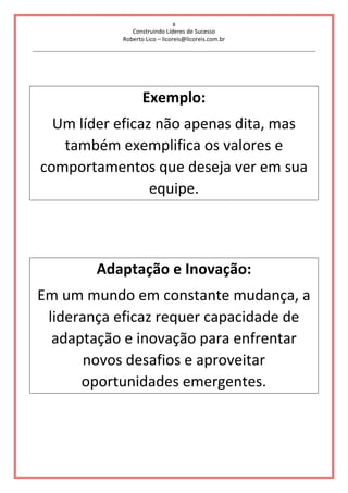 8
Construindo Líderes de Sucesso
Roberto Lico – licoreis@licoreis.com.br
Exemplo:
Um líder eficaz não apenas dita, mas
também exemplifica os valores e
comportamentos que deseja ver em sua
equipe.
Adaptação e Inovação:
Em um mundo em constante mudança, a
liderança eficaz requer capacidade de
adaptação e inovação para enfrentar
novos desafios e aproveitar
oportunidades emergentes.
 