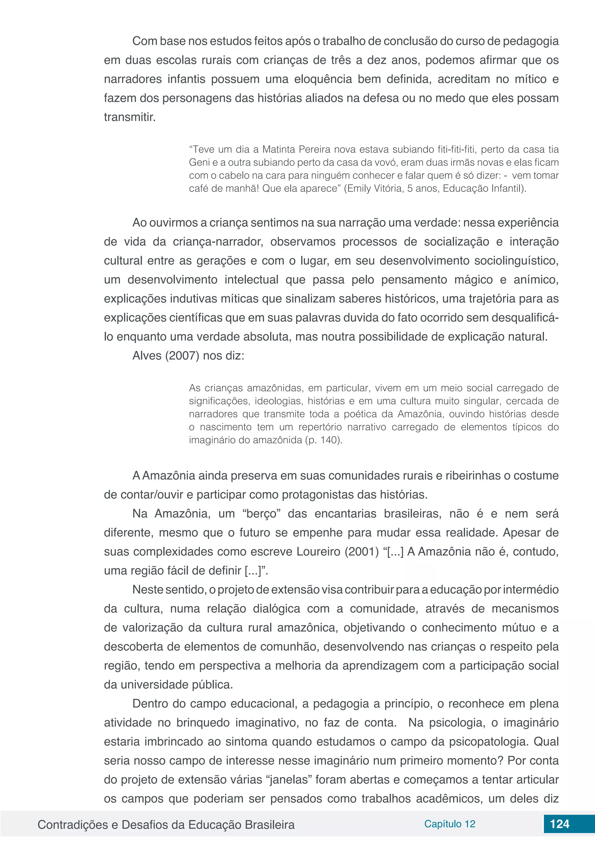 Contradições e Desafios da Educação Brasileira Capítulo 12 124
Com base nos estudos feitos após o trabalho de conclusão do curso de pedagogia
em duas escolas rurais com crianças de três a dez anos, podemos afirmar que os
narradores infantis possuem uma eloquência bem definida, acreditam no mítico e
fazem dos personagens das histórias aliados na defesa ou no medo que eles possam
transmitir.
“Teve um dia a Matinta Pereira nova estava subiando fiti-fiti-fiti, perto da casa tia
Geni e a outra subiando perto da casa da vovó, eram duas irmãs novas e elas ficam
com o cabelo na cara para ninguém conhecer e falar quem é só dizer: - vem tomar
café de manhã! Que ela aparece” (Emily Vitória, 5 anos, Educação Infantil).
Ao ouvirmos a criança sentimos na sua narração uma verdade: nessa experiência
de vida da criança-narrador, observamos processos de socialização e interação
cultural entre as gerações e com o lugar, em seu desenvolvimento sociolinguístico,
um desenvolvimento intelectual que passa pelo pensamento mágico e anímico,
explicações indutivas míticas que sinalizam saberes históricos, uma trajetória para as
explicações científicas que em suas palavras duvida do fato ocorrido sem desqualificá-
lo enquanto uma verdade absoluta, mas noutra possibilidade de explicação natural.
Alves (2007) nos diz:
As crianças amazônidas, em particular, vivem em um meio social carregado de
significações, ideologias, histórias e em uma cultura muito singular, cercada de
narradores que transmite toda a poética da Amazônia, ouvindo histórias desde
o nascimento tem um repertório narrativo carregado de elementos típicos do
imaginário do amazônida (p. 140).
AAmazônia ainda preserva em suas comunidades rurais e ribeirinhas o costume
de contar/ouvir e participar como protagonistas das histórias.
Na Amazônia, um “berço” das encantarias brasileiras, não é e nem será
diferente, mesmo que o futuro se empenhe para mudar essa realidade. Apesar de
suas complexidades como escreve Loureiro (2001) “[...] A Amazônia não é, contudo,
uma região fácil de definir [...]”.
Nestesentido,oprojetodeextensãovisacontribuirparaaeducaçãoporintermédio
da cultura, numa relação dialógica com a comunidade, através de mecanismos
de valorização da cultura rural amazônica, objetivando o conhecimento mútuo e a
descoberta de elementos de comunhão, desenvolvendo nas crianças o respeito pela
região, tendo em perspectiva a melhoria da aprendizagem com a participação social
da universidade pública.
Dentro do campo educacional, a pedagogia a princípio, o reconhece em plena
atividade no brinquedo imaginativo, no faz de conta. Na psicologia, o imaginário
estaria imbrincado ao sintoma quando estudamos o campo da psicopatologia. Qual
seria nosso campo de interesse nesse imaginário num primeiro momento? Por conta
do projeto de extensão várias “janelas” foram abertas e começamos a tentar articular
os campos que poderiam ser pensados como trabalhos acadêmicos, um deles diz
 