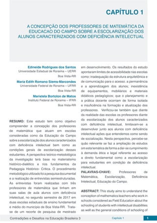 Contradições e Desafios na Educação Brasileira 3 Capítulo 1 1
CAPÍTULO 1
doi
A CONCEPÇÃO DOS PROFESSORES DE MATEMÁTICA DA
EDUCACAO DO CAMPO SOBRE A ESCOLARIZAÇÃO DOS
ALUNOS CARACTERIZADOS COM DEFICIÊNCIA INTELECTUAL
Edineide Rodrigues dos Santos
Universidade Estadual de Roraima – UERR
Boa Vista-RR
Maria Edith Romano Siems-Marcondes
Universidade Federal de Roraima – UFRR
Boa Vista-RR
Maristela Bortolon de Matos
Instituto Federal de Roraima – IFRR
Boa Vista-RR
RESUMO: Este estudo tem como objetivo
compreender a concepção dos professores
de matemática que atuam em escolas
consideradas como da Educação do Campo
sobre a escolarização dos alunos caracterizados
com deficiência intelectual bem como as
condições gerais de escolarização desses
estudantes. A perspectiva teórico-metodológica
da investigação terá base no materialismo
histórico-dialético e nos fundamentos da
Pedagogia Histórico- Critica. O procedimento
metodológicoutilizadofoiapesquisadocumental
e a realização de entrevistas semiestruturadas.
As entrevistas foram realizadas com três
professores de matemática que tinham em
suas salas de aula alunos com deficiência
intelectual, no segundo semestre de 2017 em
duas escolas estaduais de ensino fundamental
e médio do município de Boa Vista-RR. Trata-
se de um recorte de pesquisa de mestrado
em desenvolvimento. Os resultados do estudo
apontaram limites de acessibilidade nas escolas
como: inadequação da estrutura arquitetônica e
de comunicação para o acesso. a permanência
e a aprendizagem dos alunos; inexistência
de equipamentos, mobiliários e materiais
didáticos pedagógicos; que o planejamento e
a prática docente ocorriam de forma isolada
e insuficiência na formação e atualização dos
professores. Verificou-se também que diante
da realidade das escolas os professores diante
da escolarização dos alunos caracterizados
com deficiência intelectual, limitavam-se a
desenvolver junto aos alunos com deficiência
intelectual ações que entendemos como sendo
de socialização. Nesta perspectiva, percebe-se
quão relevante se faz a ampliação de estudos
om esta temática de forma a dar-se cumprimento
à demanda ética e legal referente ao acesso
a direito fundamental como a escolarização
para estudantes em condição de deficiência
intelectual.
PALAVRAS-CHAVE: Professores de
Matemática, Escolarização, Deficiência
Intelectual, Educação do Campo.
ABSTRACT: This study aims to understand the
conception of mathematics teachers who work in
schools considered as Field Education about the
schooling of students with intellectual disabilities
as well as the general conditions of schooling of
 