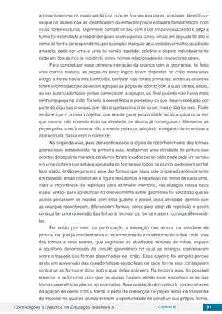 Contradições e Desafios na Educação Brasileira 3 Capítulo 8 91
apresentaram-se os materiais blocos com as formas nas cores primárias. Identificou-
se que os alunos não as identificaram ou estavam pouco estavam familiarizados com
estas nomenclaturas. O primeiro contato se deu com a cor então visualizando a peça a
turma foi estimulada a responder quais eram aquelas cores, então em seguida foi dito o
nome da forma correspondente, por exemplo: triangulo azul, circulo vermelho, quadrado
amarelo, cada cor uma a uma foi sendo repetida, coletiva e depois individualmente
cada um dos alunos ia repetindo estes nomes relacionados às respectivas cores.
Para concretizar essa primeira interação da criança com a geometria, foi feito
uma corrida maluca, as peças do bloco lógico foram dispostas no chão misturadas
e logo a frente havia três bambolês, também nas corres primarias, então as crianças
foram informadas que deveriam agrupas as peças de acordo com a suas corres, então,
ao ser autorizado todas juntas começaram a agrupar, ao final quando não havia mais
nenhuma peça no chão foi feita a conferência e percebeu-se que houve confusão por
parte de algumas crianças que não respeitaram o critério cor, mas o das formas. Pode
se dizer que o primeiro objetivo que era de gerar proximidade foi alcançado uma vez
que mesmo não obtendo êxito na atividade, os alunos já conseguiram diferenciar as
peças pelas suas formas e não somente pela cor, atingindo o objetivo de incentivar a
interação da classe com o conteúdo.
Na segunda aula, para dar continuidade a lógica de reconhecimento das formas
geométricas estabelecida na primeira aula, realizamos uma atividade de pintura que
ocorreu da seguinte maneira, os alunos foram levados para o pátio onde cada um sentou
em uma carteira que estava agrupada de forma que todos os alunos pudessem sentar
lado a lado, então pegamos o pote das formas que havia sido preparado anteriormente
em papelão então mostrando a figura realizamos a repetição do nome de cada uma,
visto a importância da repetição para estimular memória, visualização nessa faixa
etária. Então, para aprofundar no conhecimento sobre geometria foi solicitado que os
alunos pintassem os moldes com tinta guache e pincel, essa atividade permite que
as crianças reconheçam, diferenciem formas, cores para além da repetição e assim
consiga ter uma dimensão das linhas e formato da forma e assim consiga diferenciá-
las.
Foi então por meio da participação e interação dos alunos na atividade de
pintura, na qual já manifestavam o reconhecimento e conhecimento sobre cada uma
das formas e seus nomes, que seguiu-se as atividades motoras de linhas, espaço
e equilíbrio denominado de circuito geométrico no qual as crianças caminhavam
sobre o traçado das formas desenhadas no chão. Esse objetivo foi atingido porque
ainda em apreensão das características específicas de cada forma elas conseguiam
contornar as formas e dizer sobre qual delas estavam. Na terceira aula, foi possível
observar a autonomia com que os alunos haviam obtido esse reconhecimento das
formas geométricas planas apresentadas. A consolidação do conteúdo se deu através
da ligação do nome com a forma a partir da confecção de peças feitas de massinha
de modelar na qual os alunos tiveram a oportunidade de construir sua própria forma,
 