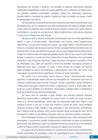 Contradições e Desafios na Educação Brasileira 3 Capítulo 8 92
escolhendo cor, formato e tamanho. Em paralelo foi possível desenvolver algumas
habilidades matemáticas a partir da receita utilizada para confecção da massa como,
por exemplo, trabalhar quantidade, contagem, ordem dos elementos, sequencia,
transformação e mudança de estado e noções de regra e trabalho em grupo a partir
da participação dos alunos.
Na atividade de construção de formas o intuito era que o aluno coordenasse suas
atividades para isso foi necessário que eles participassem de todas as etapas, desde
a fabricação da massinha até a escolha de quais moldes e cores iriam utilizar, sempre
confrontando o porquê da sua escola por determinada forma e como ela se chamava
e como ela se diferenciava das demais.
Na quarta aula os alunos já estavam familiarizados com as formas geométricas
planas e para a caracterização, diferenciação das formas, suas características
específicas e foi proposto um jogo de encaixe, que exigia deles o reconhecimento da
forma e a compreensão de quais eram as formas correspondentes existentes para os
encaixes das formas geométricas de acordo com as suas características elementares.
O jogo foi confeccionado em caixa de papelão (anexo 02) em que cada um dos lados
foi feito o desenho e o corte da forma, sendo dois círculos diferentes, dois quadrados
diferentes e dois triângulos diferentes, nesse exercício conseguiram aumentar o nível
de dificuldade, pois, além de associar a forma era também necessário perceber a
diferença entre elas e localizar na caixa o local correto do encaixe. Ao término
desta atividade os alunos reconheceram e diferenciaram para além das cores, mas
associando as características específicas contidas em cada uma delas.
Na quinta, foi à associação nome versus a forma, reconhecimento visual,
equilíbrio e coordenação motora através da brincadeira de “amarelinha” que teve os
números substituídos pelas formas, triângulo, circulo e quadrado, nessa atividade a
criança tinha que jogar o dado reconhecer e diferenciar a forma e então pular até o
local que a peça sorteada se encontrava, associando o trabalho motor e intelectual a
partir do equilíbrio e do senso de localização.
Na sexta aula foi realizado o jogo Twister, que permitiu associar diversos
elementos pertencentes à realidade da criança como as partes do corpo humano,
cores e as formas geométricas, nesse jogo era necessário jogar dois dados o que
indicava a forma e sua cor e outro que indicava a parte do corpo, essa atividade
forçava a criança a fazer relações, mas profundas, o que nos permitiu compreender
que o objetivo final foi alcança, pois mesmo fazendo tantas associações eles não só
conseguiam realizar as atividades propostas como se divertiam durante a execução.
Para finalização analisou-se os objetivos propostos para cada aula haviam sido
alcançados, o que permitiu avaliar, condensando e misturando os jogos e brincadeiras
que haviam sido aplicados a partir do estabelecimento de conexões com os conteúdos
a partir da lógica infantil trazida pelas crianças em relação aos conteúdos.
Os jogos e as brincadeiras contribuíram positivamente para novos conhecimentos
fossem aprendidos. As repetições a partir da organização prévia, o planejamento das
 
