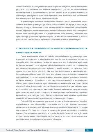 Contradições e Desafios na Educação Brasileira 3 Capítulo 8 93
aulas conhecendo as crianças envolvidas no projeto em relação às atividades escolares
propostas, oportunizou-se um ambiente descontraído que não as desestimulavam
quando erravam e transformavam-no em um desafio a ser superado e vencido. A
assimilação das regras foi outro fator importante, pois as crianças não entendiam e
não as cumpriam, mas depois, internalizaram-nas.
A aprendizagem individual e coletiva dos alunos foi sendo evidenciada a cada
aula não apenas no que tange a geometria, mas ao trabalho em equipe, a colaboração,
respeito às regras, entre vários outros valores que foram trabalhados paralelamente.
Isso só foi possível porque assim como prever na Educação Infantil não cabe apenas
educar, mas também promover o cuidado durante esse processo, permitindo que
aprender seja gratificante e prazeroso para os educandos e educadores e assim a
partir de uma tarefa continua e planejada promover o ensino e aprendizagem.
4 | 	RESULTADOS E DISCUSSÕES FEITAS APÓS A EXECUÇÃO DO PROJETO DE
ENSINO CORES E FORMAS
Frente ao referencial teórico adotado foi possível elaborar algumas conjecturas.
A primeira aula permitiu a identificação das três formas apresentadas através da
manipulação e observação das características de cada uma, inicialmente associando
às formas as cores. Já a segunda possibilitou delimitar o grau de compreensão
dos alunos sobre o tema proposto, registrando as dificuldades que cada uma delas
apresentava para irmos intervindo. Na aula três estimulou-se a identificação das
formas desprendida das cores. Na quarta aula, observou-se um nível de compreensão
aprofundado e o incentivo na realização das atividades foi para que elas as fizessem
de forma autônoma. Na aula cinco elas executaram os conteúdos abordados nas
últimas quatro aulas através de jogos e brincadeiras. A sexta aula, teve como objetivo
não só a finalização do projeto, mas também uma avaliação final, por meio dos jogos
e brincadeiras que foram sendo executado, demonstrando que as mesmas também
aprenderam as regras e os modos de brincar, por meio das conexões com os conteúdos
ensinados a partir da lógica delas. Por fim o objetivo de aferir sentido e significado a
matemática trouxe resultados positivos porque houve aprendizagens.
Freire (2002) ao expressar que o ensinar não se limita apenas em transferir
conhecimentos, mas desenvolver consciência em um ser humano incompleto,
nesta ensinar é também uma forma de intervir na realidade da pessoa e do mundo
que a cerca. Por isso, reconhecer a maneira de pensar da criança, possibilitou
intervenções pertinentes, permitindo a formulação de hipóteses na sua ação sobre
o objeto e estabelecer conexões entre o que sabem e um novo conhecimento para,
gradativamente, conquistarem a autonomia intelectual.
 