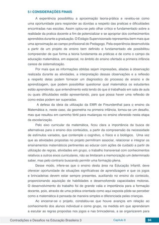 Contradições e Desafios na Educação Brasileira 3 Capítulo 8 94
5 | 	CONSIDERAÇÕES FINAIS
A experiência possibilitou a aproximação teoria-prática e revelou-se como
uma oportunidade para responder as dúvidas a respeito das praticas e dificuldades
encontradas nas escolas. Assim optou-se pelo olhar crítico e fundamentado sobre a
realidade da pratica docente a fim de potencializar e se apropriar dos conhecimentos
aprendidos durante a graduação. O Estágio Supervisionado representou bem mais que
uma aproximação ao campo profissional do Pedagogo. Pela experiência desenvolvida
a partir de um projeto de ensino bem definido e fundamentado ele possibilitou
compreender de que forma a teoria fundamenta as práticas e de como o campo da
educação matemática, em especial, no âmbito do ensino ofertado a primeira infância
carece de sistematização.
Por mais que as informações obtidas sejam impressões, aliadas à observação
realizada durante as atividades, a interpretação dessas observações e a reflexão
a respeito delas podem fornecer um diagnostico do processo de ensino e de
aprendizagem, que podem possibilitar questionar qual matemática os estudantes
estão aprendendo, que entendimento está tendo do que é trabalhado em sala de aula
ou quais dificuldades estão apresentando, para que possa haver uma reflexão de
como estas podem ser superadas.
A defesa da ideia da utilização da EMR de Freundenthal para o ensino da
Matemática e, neste caso, da geometria na primeira infância, tornou-se um desafio,
mas que resultou em caminho fértil para mudanças no ensino oferecido nesta etapa
da escolarização.
Pelo eixo curricular da matemática, ficou clara a importância da busca de
alternativas para o ensino dos conteúdos, a partir da compreensão da necessidade
de estímulos variados, que contemple o cognitivo, o físico e o biológico. Uma vez
que as atividades propostas no projeto permitiram associar, relacionar e integrar os
ensinamentos matemáticos pertinentes ao educar com ações de cuidado a partir de
utilização de regras, atividades em grupo, o trabalho transversal com conhecimentos
relativos a outros eixos curriculares, não se limitaram a memorização um determinado
saber, mas pelo contrario buscando permitir uma formação plena.
Desse modo, infere-se que o ensino desta área na Educação Infantil, deve
oferecer oportunidade de situações significativas de aprendizagem e que os jogos
e brincadeiras devem estar sempre presentes, auxiliando no ensino do conteúdo,
proporcionando aquisição de habilidades e desenvolvendo capacidades motoras.
O desenvolvimento do trabalho foi de grande valia e importância para a formação
docente, pois, através de uma prática orientada como aqui exposta pôde-se perceber
como a matemática é pensada de maneira simples e diferenciada pelas crianças.
Ao encerrar-se o projeto, constatou-se que houve avanços em relação ao
conhecimento dos alunos individual e como grupo, na medida em que aprenderam
a escutar as regras propostas nos jogos e nas brincadeiras, a se organizarem para
 
