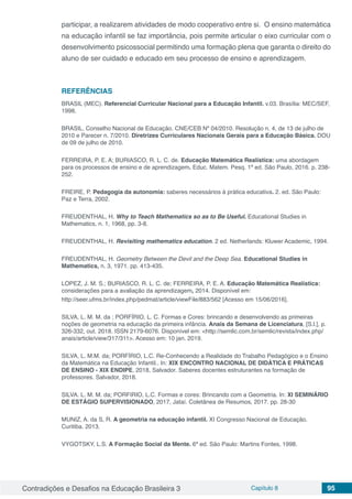 Contradições e Desafios na Educação Brasileira 3 Capítulo 8 95
participar, a realizarem atividades de modo cooperativo entre si. O ensino matemática
na educação infantil se faz importância, pois permite articular o eixo curricular com o
desenvolvimento psicossocial permitindo uma formação plena que garanta o direito do
aluno de ser cuidado e educado em seu processo de ensino e aprendizagem.
REFERÊNCIAS
BRASIL (MEC). Referencial Curricular Nacional para a Educação Infantil. v.03. Brasília: MEC/SEF,
1998.
BRASIL. Conselho Nacional de Educação. CNE/CEB Nº 04/2010. Resolução n. 4, de 13 de julho de
2010 e Parecer n. 7/2010. Diretrizes Curriculares Nacionais Gerais para a Educação Básica. DOU
de 09 de julho de 2010.
FERREIRA, P. E. A; BURIASCO, R. L. C. de. Educação Matemática Realística: uma abordagem
para os processos de ensino e de aprendizagem. Educ. Matem. Pesq. 1ª ed. São Paulo, 2016. p. 238-
252.
FREIRE, P. Pedagogia da autonomia: saberes necessários à prática educativa. 2. ed. São Paulo:
Paz e Terra, 2002.
FREUDENTHAL, H. Why to Teach Mathematics so as to Be Useful. Educational Studies in
Mathematics, n. 1, 1968, pp. 3-8.
FREUDENTHAL, H. Revisiting mathematics education. 2 ed. Netherlands: Kluwer Academic, 1994.
FREUDENTHAL, H. Geometry Between the Devil and the Deep Sea. Educational Studies in
Mathematics, n. 3, 1971. pp. 413-435.
LOPEZ, J. M. S.; BURIASCO, R. L. C. de; FERREIRA, P. E. A. Educação Matemática Realística:
considerações para a avaliação da aprendizagem, 2014. Disponível em:
http://seer.ufms.br/index.php/pedmat/article/viewFile/883/562 [Acesso em 15/06/2016].
SILVA, L. M. M. da ; PORFÍRIO, L. C. Formas e Cores: brincando e desenvolvendo as primeiras
noções de geometria na educação da primeira infância. Anais da Semana de Licenciatura, [S.l.], p.
326-332, out. 2018. ISSN 2179-6076. Disponível em: <http://semlic.com.br/semlic/revista/index.php/
anais/article/view/317/311>. Acesso em: 10 jan. 2019.
SILVA, L. M.M. da; PORFÍRIO, L.C. Re-Conhecendo a Realidade do Trabalho Pedagógico e o Ensino
da Matemática na Educação Infantil.. In: XIX ENCONTRO NACIONAL DE DIDÁTICA E PRÁTICAS
DE ENSINO - XIX ENDIPE, 2018, Salvador. Saberes docentes estruturantes na formação de
professores. Salvador, 2018.
SILVA. L. M. M. da; PORFIRIO, L.C. Formas e cores: Brincando com a Geometria. In: XI SEMINÁRIO
DE ESTÁGIO SUPERVISIONADO, 2017, Jataí. Coletânea de Resumos, 2017. pp. 28-30
MUNIZ, A. da S, R. A geometria na educação infantil. XI Congresso Nacional de Educação.
Curitiba. 2013.
VYGOTSKY, L.S. A Formação Social da Mente. 6ª ed. São Paulo: Martins Fontes, 1998.
 