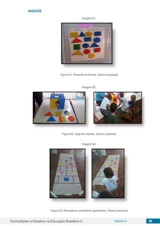 Contradições e Desafios na Educação Brasileira 3 Capítulo 8 96
ANEXOS
Imagem 01.
Figura 01: Pintando as formas. (Acervo pessoal)
Imagem 02.
Figura 02: Jogo de encaixe. (Acervo pessoal)
Imagem 03.
Figura 03: Brincadeira: amarelinha geométrica. (Acervo pessoal)
 