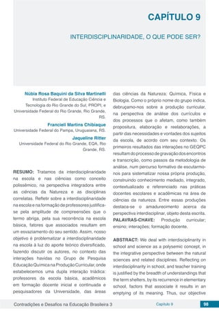 Contradições e Desafios na Educação Brasileira 3 Capítulo 9 98
INTERDISCIPLINARIDADE, O QUE PODE SER?
CAPÍTULO 9
doi
Núbia Rosa Baquini da Silva Martinelli
Instituto Federal de Educação Ciência e
Tecnologia do Rio Grande do Sul, PROPI, e
Universidade Federal do Rio Grande, Rio Grande,
RS.
Francieli Martins Chibiaque
Universidade Federal do Pampa, Uruguaiana, RS.
Jaqueline Ritter
Universidade Federal do Rio Grande, EQA, Rio
Grande, RS.
RESUMO: Tratamos da interdisciplinaridade
na escola e nas ciências como conceito
polissêmico, na perspectiva integradora entre
as ciências da Natureza e as disciplinas
correlatas. Refletir sobre a interdisciplinaridade
na escola e na formação de professores justifica-
se pela amplitude de compreensões que o
termo abriga, pela sua recorrência na escola
básica, fatores que associados resultam em
um esvaziamento do seu sentido. Assim, nosso
objetivo é problematizar a interdisciplinaridade
na escola á luz do aporte teórico diversificado,
fazendo discutir os autores, no contexto das
interações havidas no Grupo de Pesquisa
EducaçãoQuímicanaProduçãoCurricular,onde
estabelecemos uma dupla interação triádica:
professores da escola básica, acadêmicos
em formação docente inicial e continuada e
pesquisadores da Universidade, das áreas
das ciências da Natureza: Química, Física e
Biologia. Como o próprio nome do grupo indica,
debruçamo-nos sobre a produção curricular,
na perspectiva de análise dos currículos e
dos processos que o afetam, como também
propositura, elaboração e reelaborações, a
partir das necessidades e vontades dos sujeitos
da escola, de acordo com seu contexto. Os
primeiros resultados das interações no GEQPC
resultamdoprocessodegravaçãodosencontros
e transcrição, como passos da metodologia de
análise, num percurso formativo de escutarmo-
nos para sistematizar nossa própria produção,
construindo conhecimento mediado, integrado,
contextualizado e referenciado nas práticas
docentes escolares e acadêmicas na área de
ciências da natureza. Entre essas produções
destaca-se o amadurecimento acerca da
perspectiva interdisciplinar, objeto desta escrita.
PALAVRAS-CHAVE: Produção curricular;
ensino; interações; formação docente.
ABSTRACT: We deal with interdisciplinarity in
school and science as a polysemic concept, in
the integrative perspective between the natural
sciences and related disciplines. Reflecting on
interdisciplinarity in school, and teacher training
is justified by the breadth of understandings that
the term shelters, by its recurrence in elementary
school, factors that associate it results in an
emptying of its meaning. Thus, our objective
 