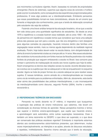 Contradições e Desafios na Educação Brasileira 3 Capítulo 9 100
aos movimentos curriculares vigentes. Assim, baseadas no conceito de propriedades
emergentes (Teoria de sistemas), supomos que alguma coisa de concreto e frutífero
pode ocorrer no estudante, como consequência das experiências proporcionadas pelos
professores. E esse algo poderia ser a interdisciplinaridade. Entretanto pensamos
que essas possibilidades tornam-se mais concretizáveis, através de um ensino que
fomente a integração dos conhecimentos, para que a tarefa de elaboração conceitual
pelo estudante não seja tão solitária.
Fazendo uma breve análise temporal da educação brasileira, vê-se que a escola
tem sido árdua para uma quantidade significativa de estudantes. Se desde os anos
1970 a repetência e a evasão ilustram essa realidade; até os anos 1950 – 60, antes
de pensarmos em repetência e evasão temos que considerar que havia uma seleção
prévia das pessoas que iam para a escola, que não era obrigatória e nem desejável
para algumas camadas da população, havendo inclusive dentro das famílias uma
segregação nesse sentido, mais ou menos aguda dependendo da realidade regional
analisada. Porém, hoje todos devem estar na escola básica, com obrigatoriedade de
oferta do ensino fundamental a todas as crianças até os 14 anos. Mas esses estudantes
são recebidos numa escola ainda com fortes marcas da filosofia positivista e do modelo
fordista da produção que seguem embasando a escola no Brasil. Isso concorre para
compor o panorama de inadequação da escola aos novos sujeitos que hoje lá estão.
Assim enxergamos os devires das relações sociais na escola: durante décadas taxou-
se e excluiu-se os sujeitos que não se adequavam e não se enquadravam no esquema
escolar. Agora se trata de propor formas de a escola adequar-se para receber esses
sujeitos. E nessas tentativas, ocorre amiúde de a interdisciplinaridade ser invocada
como via de remédio para os problemas enfrentados. Além de, obviamente, esta tarefa
estar acima das possibilidades das práticas interdisciplinares, o uso inconsequente
da interdisciplinaridade como discurso, segundo Pombo (2004), tira-lhe o sentido,
esvaziando-a.
2 | 	REFERENCIAIS TEÓRICOS EM DISCUSSÃO
Pensando na tarefa docente no 3º milênio, é imperativo que busquemos
a superação das práticas de ensino instrucional, que sabemos, não levam em
consideração as diversas formas de aprender. Nessa perspectiva tivemos e temos
que superar o binômio ensino-aprendizagem, que supõe que havendo ensino,
a aprendizagem será automática, entre outras superações necessárias. Esse é
também um tema recorrente no GEQPC: o que deve ser superado; e o que deve
ser conservado das práticas escolares vigentes? Entretanto é importante estarmos
atentos aos condicionamentos sócio-históricos presentes, que determinam, muitas
vezes imperceptivelmente, as intenções e as ações, através de discursos veiculados
e repetidos, irrefletidamente. Severino chama atenção que é tarefa da educação,
 