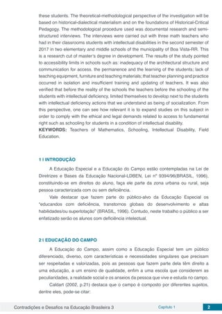 Contradições e Desafios na Educação Brasileira 3 Capítulo 1 2
these students. The theoretical-methodological perspective of the investigation will be
based on historical-dialectical materialism and on the foundations of Historical-Critical
Pedagogy. The methodological procedure used was documental research and semi-
structured interviews. The interviews were carried out with three math teachers who
had in their classrooms students with intellectual disabilities in the second semester of
2017 in two elementary and middle schools of the municipality of Boa Vista-RR. This
is a research cut of master’s degree in development. The results of the study pointed
to accessibility limits in schools such as: inadequacy of the architectural structure and
communication for access. the permanence and the learning of the students; lack of
teaching equipment, furniture and teaching materials; that teacher planning and practice
occurred in isolation and insufficient training and updating of teachers. It was also
verified that before the reality of the schools the teachers before the schooling of the
students with intellectual deficiency, limited themselves to develop next to the students
with intellectual deficiency actions that we understand as being of socialization. From
this perspective, one can see how relevant it is to expand studies on this subject in
order to comply with the ethical and legal demands related to access to fundamental
right such as schooling for students in a condition of intellectual disability.
KEYWORDS: Teachers of Mathematics, Schooling, Intellectual Disability, Field
Education.
1 | 	INTRODUÇÃO
A Educação Especial e a Educação do Campo estão contempladas na Lei de
Diretrizes e Bases da Educação Nacional-LDBEN, Lei nº 9394/96(BRASIL, 1996),
constituindo-se em direitos do aluno, faça ele parte da zona urbana ou rural, seja
pessoa caracterizada com ou sem deficiência.
Vale destacar que fazem parte do público-alvo da Educação Especial os
“educandos com deficiência, transtornos globais do desenvolvimento e altas
habilidades/ou superlotação” (BRASIL, 1996). Contudo, neste trabalho o público a ser
enfatizado serão os alunos com deficiência intelectual.
2 | 	EDUCAÇÃO DO CAMPO
A Educação do Campo, assim como a Educação Especial tem um público
diferenciado, diverso, com características e necessidades singulares que precisam
ser respeitadas e valorizadas, pois as pessoas que fazem parte dela têm direito a
uma educação, a um ensino de qualidade, enfim a uma escola que considerem as
peculiaridades, a realidade social e os anseios da pessoa que vive e estuda no campo.
Caldart (2002, p.21) destaca que o campo é composto por diferentes sujeitos,
dentre eles, pode-se citar:
 