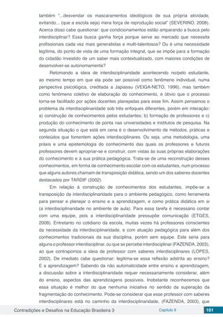 Contradições e Desafios na Educação Brasileira 3 Capítulo 9 101
também “...desvendar os mascaramentos ideológicos de sua própria atividade,
evitando... (que a escola seja) mera força de reprodução social” (SEVERINO, 2008).
Acerca disso cabe questionar: que condicionamentos estão amparando a busca pelo
interdisciplinar? Essa busca ganha força porque serve ao mercado que necessita
profissionais cada vez mais generalistas e multi-talentosos? Ou é uma necessidade
legítima, do ponto de vista de uma formação integral, que se impõe para a formação
do cidadão investido de um saber mais contextualizado, com maiores condições de
desenvolver-se autonomamente?
Retomando a ideia de interdisciplinaridade acontecendo no/pelo estudante,
ao mesmo tempo em que ela pode ser possível como fenômeno individual, numa
perspectiva psicológica, creditada a Japiassu (VEIGA-NETO, 1996), mas também
como fenômeno coletivo de elaboração do conhecimento, é óbvio que o processo
torna-se facilitado por ações docentes planejadas para esse fim. Assim pensamos o
problema da interdisciplinaridade sob três enfoques diferentes, porém em interação:
a) construção de conhecimentos pelos estudantes; b) formação de professores e c)
produção do conhecimento de ponta nas universidades e institutos de pesquisa. Na
segunda situação o que está em cena é o desenvolvimento de métodos, práticas e
conteúdos que fomentem ações interdisciplinares. Ou seja, uma metodologia, uma
práxis e uma epistemologia do conhecimento das quais os professores e futuros
professores devem apropriar-se e construir, com vistas às suas próprias elaborações
do conhecimento e à sua prática pedagógica. Trata-se de uma reconstrução desses
conhecimentos, em forma de conhecimento escolar com os estudantes, num processo
que alguns autores chamam de transposição didática, sendo um dos saberes docentes
destacados por TARDIF (2002).
Em relação à construção de conhecimentos dos estudantes, impõe-se a
transposição da interdisciplinaridade para o ambiente pedagógico, como ferramenta
para pensar e planejar o ensino e a aprendizagem, e como prática didática em si
(a interdisciplinaridade no ambiente de aula). Para essa tarefa é necessário contar
com uma equipe, pois a interdisciplinaridade pressupõe comunicação (ETGES,
2008). Entretanto no cotidiano da escola, muitas vezes há professores conscientes
da necessidade da interdisciplinaridade, e com atuação pedagógica para além dos
conhecimentos tradicionais da sua disciplina, porém sem equipe. Este seria para
alguns o professor interdisciplinar, ou que se percebe interdisciplinar (FAZENDA, 2003),
ao que contrapomos a ideia de professor com saberes interdisciplinares (LOPES,
2002). De imediato cabe questionar: legitima-se essa reflexão adstrita ao ensino?
E a aprendizagem? Sabendo da não automaticidade entre ensino e aprendizagem,
a discussão sobre a interdisciplinaridade requer necessariamente considerar, além
do ensino, aspectos das aprendizagens possíveis. Inobstante reconhecemos que
essa situação é melhor do que nenhuma iniciativa no sentido da superação da
fragmentação do conhecimento. Pode-se considerar que esse professor com saberes
interdisciplinares está no caminho da interdisciplinaridade, (FAZENDA, 2003), que
 