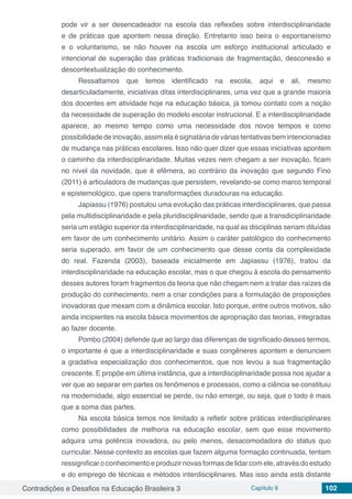 Contradições e Desafios na Educação Brasileira 3 Capítulo 9 102
pode vir a ser desencadeador na escola das reflexões sobre interdisciplinaridade
e de práticas que apontem nessa direção. Entretanto isso beira o espontaneísmo
e o voluntarismo, se não houver na escola um esforço institucional articulado e
intencional de superação das práticas tradicionais de fragmentação, desconexão e
descontextualização do conhecimento.
Ressaltamos que temos identificado na escola, aqui e ali, mesmo
desarticuladamente, iniciativas ditas interdisciplinares, uma vez que a grande maioria
dos docentes em atividade hoje na educação básica, já tomou contato com a noção
da necessidade de superação do modelo escolar instrucional. E a interdisciplinaridade
aparece, ao mesmo tempo como uma necessidade dos novos tempos e como
possibilidade de inovação, assim ela é signatária de várias tentativas bem intencionadas
de mudança nas práticas escolares. Isso não quer dizer que essas iniciativas apontem
o caminho da interdisciplinaridade. Muitas vezes nem chegam a ser inovação, ficam
no nível da novidade, que é efêmera, ao contrário da inovação que segundo Fino
(2011) é articuladora de mudanças que persistem, revelando-se como marco temporal
e epistemológico, que opera transformações duradouras na educação.
Japiassu (1976) postulou uma evolução das práticas interdisciplinares, que passa
pela multidisciplinaridade e pela pluridisciplinaridade, sendo que a transdiciplinaridade
seria um estágio superior da interdisciplinaridade, na qual as disciplinas seriam diluídas
em favor de um conhecimento unitário. Assim o caráter patológico do conhecimento
seria superado, em favor de um conhecimento que desse conta da complexidade
do real. Fazenda (2003), baseada inicialmente em Japiassu (1976), tratou da
interdisciplinaridade na educação escolar, mas o que chegou à escola do pensamento
desses autores foram fragmentos da teoria que não chegam nem a tratar das raízes da
produção do conhecimento, nem a criar condições para a formulação de proposições
inovadoras que mexam com a dinâmica escolar. Isto porque, entre outros motivos, são
ainda incipientes na escola básica movimentos de apropriação das teorias, integradas
ao fazer docente.
Pombo (2004) defende que ao largo das diferenças de significado desses termos,
o importante é que a interdisciplinaridade e suas congêneres apontem e denunciem
a gradativa especialização dos conhecimentos, que nos levou a sua fragmentação
crescente. E propõe em última instância, que a interdisciplinaridade possa nos ajudar a
ver que ao separar em partes os fenômenos e processos, como a ciência se constituiu
na modernidade, algo essencial se perde, ou não emerge, ou seja, que o todo é mais
que a soma das partes.
Na escola básica temos nos limitado a refletir sobre práticas interdisciplinares
como possibilidades de melhoria na educação escolar, sem que esse movimento
adquira uma potência inovadora, ou pelo menos, desacomodadora do status quo
curricular. Nesse contexto as escolas que fazem alguma formação continuada, tentam
ressignificar o conhecimento e produzir novas formas de lidar com ele, através do estudo
e do emprego de técnicas e métodos interdisciplinares. Mas isso ainda está distante
 