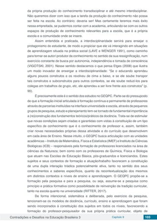 Contradições e Desafios na Educação Brasileira 3 Capítulo 9 103
da própria produção do conhecimento transdisciplinar e até mesmo interdisciplinar.
Não queremos dizer com isso que a tarefa da produção do conhecimento não possa
ser feita na escola. Ao contrário: deveria ser! Mas certamente teremos mais êxito
nessa empreitada, se pudermos contar com a academia, articulando-se com os outros
espaços de produção de conhecimento relevantes para a escola, que é a própria
escola e a comunidade onde se insere.
Assim entendida e praticada, a interdisciplinaridade servirá para ensejar o
protagonismo do estudante, de modo a propiciar que ele vá interagindo em situações
de aprendizagem situada na prática social (LAVE e WENGER 1991), como caminho
para tornar-se autor/ produtor de conhecimento no sentido da sua ressignificação, num
exercício constante de busca por autonomia, independência e tomada de consciência
(VIGOTSKI, 2001). Nesse sentido destacamos o que pensa Etges (2008) que ilustra
um modo inovador de enxergar a interdisciplinaridade: “Se o educando aprendeu
alguns poucos construtos e os revolveu de cima a baixo, e se ele soube transpor
tais construtos e subconstrutos para outros contextos, se ele soube reduzi-los para
colegas em trabalhos de grupo, etc, ele aprendeu a ser livre frente aos construtos” (p.
90).
É precisamente este é o sentido dos estudos no GEQPC. Parte-se do pressuposto
de que a formação inicial articulada à formação contínua e permanente de professores
através de parcerias instituídas na interface universidade e escola, através de pequenos
grupos de pesquisa, estudo e planejamento tem-se tornado de fundamental importância
a (re)construção dos fundamentos teóricos/práticos da docência. Trata-se de estimular
que novas condições sejam criadas e garantidas com vistas à constituição de um tipo
específico de conhecimento que é o conhecimento de professor e, assim, também
criar novas necessidades próprias dessa atividade e do currículo que desenvolvem
em cada área de Ensino. Nesse intuito, o GEQPC busca articulação com as unidades
acadêmicas – Instituto de Matemática, Física e Estatística (IMEF) e Instituto de Ciências
Biológicas (ICB) – responsáveis pela formação de professores licenciados na área de
ciências da Natureza; bem como com os professores de Química, Física e Biologia
que atuam nas Escolas de Educação Básica, pós-graduandos e licenciandos. Estes
sujeitos e seus contextos de formação e atuação/trabalho favorecem a constituição
de uma dupla interação triádica potencialmente ativa, tanto no sentido dos seus
conhecimentos e saberes específicos, quanto da recontextualização dos mesmos
em distintos contextos e níveis de ensino e aprendizagem. O GEQPC propõe-se a
formação pela pesquisa e para a pesquisa, ou seja, assume-se a pesquisa como
princípio e prática formativa como possibilidade de reinvenção da tradição curricular,
tanto na escola quanto na universidade (RITTER, 2017).
De forma intencional, sistemática e deliberada, pelo exercício da pesquisa,
tencionam-se os modelos de docência, currículo, ensino e aprendizagem que foram
sendo incorporados à constituição dos sujeitos em todos os níveis, favorecendo a
formação do professor-pesquisador da sua própria prática curricular, objeto de
 