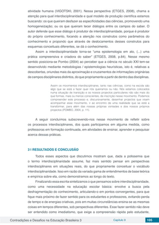 Contradições e Desafios na Educação Brasileira 3 Capítulo 9 105
atividade humana (VIGOTSKI, 2001). Nessa perspectiva (ETGES, 2008), chama a
atenção para qual interdisciplinaridade e qual modelo de produção científica estamos
buscando: os que queiram desfazer as especificidades das ciências, promovendo uma
homogeneização; ou os que queiram tecer diálogos entre os campos do saber. O
autor defende que esse diálogo é produtor de interdisciplinaridade, porque é produtor
do próprio conhecimento, focando a atenção nos construtos como parâmetros do
conhecimento e propondo que através de deslocamentos desses construtos para
esquemas conceituais diferentes, se dá o conhecimento.
Assim a interdisciplinaridade torna-se “uma epistemologia em ato, (...) uma
prática compreensiva e criadora do saber” (ETGES, 2008, p.84). Nesse mesmo
sentido posiciona-se Pombo (2004) ao perceber que a ciência no século XXI tem-se
desenvolvido mediante metodologias / epistemologias heurísticas, isto é, relativas a
descobertas, oriundas mais da aproximação e cruzamentos de informações originárias
de campos disciplinares distintos, do que propriamente a partir de dentro das disciplinas.
Assim os movimentos interdisciplinares, tanto nas ciências, como na escola são
algo que se está a fazer quer nós queiramos ou não. Nós estamos colocados
numa situação de transição e os nossos projectos particulares não são mais do
que formas, mais ou menos conscientes, de inscrição nesse movimento. Podemos
compreender este processo e, discursivamente, desenhar projectos que visam
acompanhar esse movimento, ir ao encontro de uma realidade que se está a
transformar, para além das nossas próprias vontades e dos nossos próprios
projectos (POMBO, 2004, p. 11).
A seguir concluímos subscrevendo-nos nesse movimento de refletir sobre
os processos interdisciplinares, dos quais participamos em alguma medida, como
professoras em formação continuada, em atividades de ensinar, aprender e pesquisar
acerca dessas práticas.
3 | 	RESULTADOS E CONCLUSÃO
Todos esses aspectos que discutimos mostram que, dada a polissemia que
o termo interdisciplinaridade assume, faz mais sentido pensar em perspectivas
interdisciplinares em situações reais, do que propriamente conceituar o vocábulo
interdisciplinaridade. Isso em razão da variada gama de entendimentos de base teórica
e empírica sobre ela, como demonstramos ao longo do texto.
Finalizando essa escrita sintetizamos o que pensamos sobre interdisciplinaridade,
como uma necessidade na educação escolar básica: envolve a busca pela
desfragmentação do conhecimento, articulando-o em pontos convergentes, para que
fique mais próximo de fazer sentido para os estudantes e professores, evitando perda
de tempo e de energias criativas, pois em muitas circunstâncias ensina-se as mesmas
coisas em tempos diferentes, sob perspectivas diferentes. Esse fazer sentido não deve
ser entendido como imediatismo, que exige a compreensão rápida pelo estudante,
 