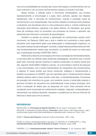 Contradições e Desafios na Educação Brasileira 3 Capítulo 9 106
mas como possibilidade de conexão das novas informações e conhecimentos com as
suas vivências e com os outros conhecimentos tratados na escola e fora dela.
Nesse sentido, a reflexão sobre o movimento interdisciplinar, que envolve
necessariamente a comunicação e a ação, deve, portanto, apostar nas relações
disciplinares inter e intra-área de conhecimento, visando á produção social do
conhecimento e sua ressignificação. Isso envolve relações conceituais entre professor
e estudante, dos estudantes entre si e dos professores entre si, criando instâncias de
interações sócio-afetivas, cognitivas e de ações efetivas. As interações, que geram
clima de confiança entre os envolvidos nos processos de ensinar e aprender são
essenciais para favorecer o processo de aprendizagem.
Também no sentido de encarar a significação do conhecimento escolar como
movimento, diz Deleuze (1994) que a aula é matéria em movimento e cada sujeito
estudante será responsável pelas suas elaborações e reelaborações cognitivas, no
seu próprio esforço de aprendizagem. Contudo, é papel das/os professoras/es permitir,
mas fundamentalmente mediar esse movimento, no sentido de inserir os meios para
que a significação aconteça (VIGOTSKI, 2001).
Reiterando a ideia da comunicação como meio e condição da interdisciplinaridade,
e indo para além da reflexão sobre dinâmicas pedagógicas, pensamos que a escola
pode fazer convergir (jamais sozinha) os saberes produzidos na própria escola que
são, segundo Tardif (2002) múltiplos e plurais, na universidade e centros de pesquisa
e nas comunidades, com a tarefa interdisciplinar de ressignificar tais conhecimentos
e saberes. É nesse sentido que temos construído, dialógica e interativamente o
trabalho de pesquisa no GEQPC, que tem apontado para o amadurecimento desses
distintos saberes sobre o fazer escolar, entre eles, a interdisciplinaridade. O processo
de gravação dos encontros do grupo, com posterior escuta e transcrição propicia o
percurso formativo de escutarmo-nos sistematizando nossa própria produção, bem
como a produção de dados para as pesquisas em curso. Esse processo tem-se
constituído como construção de conhecimento mediado, integrado, contextualizado e
referenciado nas práticas docentes, escolares e acadêmicas na área de Ciências da
Natureza e desta para com as demais.
REFERÊNCIAS
BACHELARD, G. A Formação do Espírito Científico. Rio de Janeiro: Contraponto, 1996.
DELEUZE, G. Abecedário de Gilles Deleuze. Entrevista a Claire Parnet, 1994. Disponível em: <http://
escolanomade.org/wp-content/downloads/deleuze-o-abecedario.pdf>. Acesso em: 23 jun. 2016.
DEMO, P. Educar pela Pesquisa. Campinas: Autores Associados, 1997a. 120p.
ETGES, N. Ciência, interdisciplinaridade e educação. In: JANTSCH, A. P. BIANCHETTI, L. (Org).
Interdisciplinaridade: para além da filosofia do sujeito. Petrópolis: Vozes, 2008.
FAZENDA, I. C. A. Interdisciplinaridade: História, Teoria e Pesquisa. 11. ed. Campinas: 2003.
 