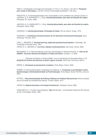 Contradições e Desafios na Educação Brasileira 3 Capítulo 9 107
FINO, C. Investigação e Inovação (em educação), In: Fino, C. N.; Sousa, J. M. (2011). Pesquisar
para mudar (a educação), p. 29-48. Funchal: Universidade da Madeira - CIE-Uma.
FRIGOTTO, G. A interdisciplinaridade como necessidade e como problema nas ciências sociais. In:
JANTSCH, A. P.; BIANCHETTI, L. (Org). Interdisciplinaridade: para além da filosofia do sujeito.
Petrópolis, RJ: Vozes, 2008.
JANTSCH, A. P. e BIANCHETTI, L. (Org). Interdisciplinaridade: para além da filosofia do sujeito.
Petrópolis: Vozes, 2008.
JAPIASSU, H. Interdisciplinaridade e Patologia do Saber. Rio de Janeiro: Imago, 1976.
KUENZER, A. Conferência de Encerramento do XV Seminário Internacional Educação, Novo
Hamburgo: Feevale, 2016.
LAVE, J.; WENGER, E. Situated learning: legitimate peripheral participation. Cambridge, UK:
Cambridge University Press, 1991.
LOPES, A. C.; MACEDO, E. Currículo, debates contemporâneos. São Paulo: Cortez, 2002.
MALDANER, O. A. Ciências Naturais na Escola: Aprendizagem e Desenvolvimento. In: Atas do XII
ENDIPE - Encontro Nacional de Didática e Prática de Ensino. Curitiba, v. 3, 2004.
_________. Situações de Estudo no Ensino Médio: nova compreensão de educação básica. In: A
pesquisa em Ensino de Ciências no Brasil: alguns recortes. São Paulo: Escrituras, 2007 a.
MORIN, E. Introdução ao pensamento complexo. Porto Alegre: Sulina, 2006.
POMBO, O. Interdisciplinaridade e Integração dos Saberes. In: Congresso Luso-Brasileiro sobre
Epistemologia e Interdisciplinaridade na Pós-Graduação. Porto Alegre, Brasil, PUCRS, Junho de
2004.
RITTER, J. Recontextualização de Políticas Públicas em Práticas Educacionais: Novos sentidos
para a formação de competências básicas. Curitiba: Appris, 2017.
TARDIF, M. Saberes Docentes e Formação Profissional. Petrópolis: Vozes, 2002.
VEIGA NETO, A. J. A ordem das disciplinas. Tese (Doutorado) - Universidade Federal do Rio Grande
do Sul, Porto Alegre, Brasil, 1996.
 