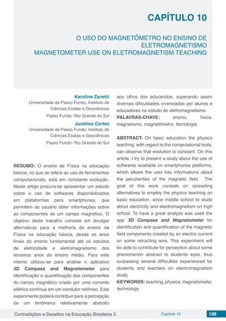 Contradições e Desafios na Educação Brasileira 3 Capítulo 10 108
O USO DO MAGNETÔMETRO NO ENSINO DE
ELETROMAGNETISMO
MAGNETOMETER USE ON ELETROMAGNETISM TEACHING
CAPÍTULO 10
doi
Karoline Zanetti
Universidade de Passo Fundo, Instituto de
Ciências Exatas e Geociências
Passo Fundo- Rio Grande do Sul
Jucelino Cortez
Universidade de Passo Fundo, Instituto de
Ciências Exatas e Geociências
Passo Fundo- Rio Grande do Sul
RESUMO: O ensino de Física na educação
básica, no que se refere ao uso de ferramentas
computacionais, está em constante evolução.
Neste artigo procura-se apresentar um estudo
sobre o uso de softwares disponibilizados
em plataformas para smartphones, que
permitem ao usuário obter informações sobre
as componentes de um campo magnético. O
objetivo deste trabalho consiste em divulgar
alternativas para a melhoria do ensino da
Física na educação básica, desde os anos
finais do ensino fundamental até os estudos
de eletricidade e eletromagnetismo dos
terceiros anos do ensino médio. Para este
intento utilizou-se para análise o aplicativo
3D Compass and Magnetometer para
identificação e quantificação das componentes
do campo magnético criado por uma corrente
elétrica contínua em um condutor retilíneo. Este
experimento poderá contribuir para a percepção
de um fenômeno relativamente abstrato
aos olhos dos educandos, superando assim
diversas dificuldades vivenciadas por alunos e
educadores no estudo do eletromagnetismo.
PALAVRAS-CHAVE: ensino, física,
magnetismo, magnetômetro, tecnologia.
ABSTRACT: On basic education the physics
teaching, with regard to the computational tools,
can observe that evolution is constant. On this
article, I try to present a study about the use of
softwares available on smartphones platforms,
which allows the user has informations about
the peculiarities of the magnetic field. The
goal of this work consists on spreading
alternatives to employ the physics teaching on
basic education, since middle school to study
about electricity and electromagnetism on high
school. To have a great analyze was used the
app 3D Compass and Magnetometer for
identification and quantification of the magnetic
field components created by an electric current
on some retracting wire. This experiment will
be able to contribute for perception about some
phenomenon abstract to students eyes, thus
surpassing several difficulties experienced for
students and teachers on electromagnetism
study.
KEYWORDS:teaching,physics,magnetometer,
technology.
 