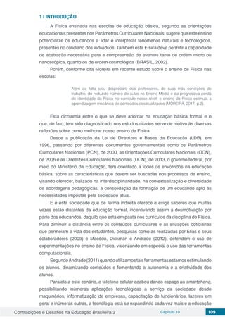 Contradições e Desafios na Educação Brasileira 3 Capítulo 10 109
1 | 	INTRODUÇÃO
A Física ensinada nas escolas de educação básica, segundo as orientações
educacionaispresentesnosParâmetrosCurricularesNacionais,sugerequeesteensino
potencialize os educandos a lidar e interpretar fenômenos naturais e tecnológicos,
presentes no cotidiano dos indivíduos. Também esta Física deve permitir a capacidade
de abstração necessária para a compreensão de eventos tanto de ordem micro ou
nanoscópica, quanto os de ordem cosmológica (BRASIL, 2002).
Porém, conforme cita Moreira em recente estudo sobre o ensino de Física nas
escolas:
Além da falta e/ou despreparo dos professores, de suas más condições de
trabalho, do reduzido número de aulas no Ensino Médio e da progressiva perda
de identidade da Física no currículo nesse nível, o ensino da Física estimula a
aprendizagem mecânica de conteúdos desatualizados (MOREIRA, 2017, p.2).
Esta dicotomia entre o que se deve abordar na educação básica formal e o
que, de fato, tem sido diagnosticado nos estudos citados serve de motivo às diversas
reflexões sobre como melhorar nosso ensino de Física.
Desde a publicação da Lei de Diretrizes e Bases da Educação (LDB), em
1996, passando por diferentes documentos governamentais como os Parâmetros
Curriculares Nacionais (PCN), de 2000, as Orientações Curriculares Nacionais (OCN),
de 2006 e as Diretrizes Curriculares Nacionais (DCN), de 2013, o governo federal, por
meio do Ministério da Educação, tem orientado a todos os envolvidos na educação
básica, sobre as características que devem ser buscadas nos processos de ensino,
visando oferecer, balizado na interdisciplinaridade, na contextualização e diversidade
de abordagens pedagógicas, à consolidação da formação de um educando apto às
necessidades impostas pela sociedade atual.
E é esta sociedade que de forma indireta oferece e exige saberes que muitas
vezes estão distantes da educação formal, incentivando assim a desmotivação por
parte dos educandos, daquilo que está em pauta nos currículos da disciplina de Física.
Para diminuir a distância entre os conteúdos curriculares e as situações cotidianas
que permeiam a vida dos estudantes, pesquisas como as realizadas por Elias e seus
colaboradores (2009) e Macêdo, Dickman e Andrade (2012), defendem o uso de
experimentações no ensino de Física, valorizando em especial o uso das ferramentas
computacionais.
SegundoAndrade(2011)quandoutilizamostaisferramentasestamosestimulando
os alunos, dinamizando conteúdos e fomentando a autonomia e a criatividade dos
alunos.
Paralelo a este cenário, o telefone celular acabou dando espaço ao smartphone,
possibilitando inúmeras aplicações tecnológicas a serviço da sociedade desde
maquinários, informatização de empresas, capacitação de funcionários, lazeres em
geral e inúmeras outras, a tecnologia está se expandindo cada vez mais e a educação
 