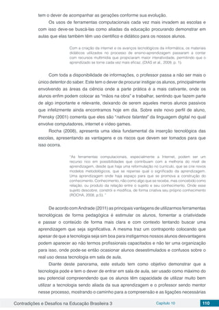 Contradições e Desafios na Educação Brasileira 3 Capítulo 10 110
tem o dever de acompanhar as gerações conforme sua evolução.
Os usos de ferramentas computacionais cada vez mais invadem as escolas e
com isso deve-se buscá-las como aliadas da educação procurando demonstrar em
aulas que elas também têm uso cientifico e didático para os nossos alunos.
Com a criação da internet e os avanços tecnológicos da informática, os materiais
didáticos utilizados no processo de ensino-aprendizagem passaram a contar
com recursos multimídia que propiciaram maior interatividade, permitindo que o
aprendizado se torne cada vez mais eficaz. (DIAS et al., 2009, p. 1).
Com toda a disponibilidade de informações, o professor passa a não ser mais o
único detentor do saber. Este tem o dever de procurar instigar os alunos, principalmente
envolvendo as áreas da ciência onde a parte prática é a mais cativante, onde os
alunos enfim podem colocar as “mãos na obra” e trabalhar, sentindo que fazem parte
de algo importante e relevante, deixando de serem aqueles meros alunos passivos
que infelizmente ainda encontramos hoje em dia. Sobre este novo perfil de aluno,
Prensky (2001) comenta que eles são “nativos falantes” da linguagem digital no qual
envolve computadores, internet e vídeo games.
Rocha (2008), apresenta uma ideia fundamental da inserção tecnológica das
escolas, apresentando as vantagens e os riscos que devem ser tomados para que
isso ocorra.
“As ferramentas computacionais, especialmente a Internet, podem ser um
recurso rico em possibilidades que contribuam com a melhoria do nível de
aprendizagem, desde que haja uma reformulação no currículo, que se crie novos
modelos metodológicos, que se repense qual o significado da aprendizagem.
Uma aprendizagem onde haja espaço para que se promova a construção do
conhecimento. Conhecimento, não como algo que se recebe, mas concebido como
relação, ou produto da relação entre o sujeito e seu conhecimento. Onde esse
sujeito descobre, constrói e modifica, de forma criativa seu próprio conhecimento
(ROCHA, 2008, p.5). ”
De acordo comAndrade (2011) as principais vantagens de utilizarmos ferramentas
tecnológicas de forma pedagógica é estimular os alunos, fomentar a criatividade
e passar o conteúdo de forma mais clara e com contexto tentando buscar uma
aprendizagem que seja significativa. A mesma traz um contraponto colocando que
apesar de que a tecnologia seja sim boa para instigarmos nossos alunos desvantagens
podem aparecer ao não termos profissionais capacitados e não ter uma organização
para isso, onde pode-se então ocasionar alunos desestimulados e confusos sobre o
real uso dessa tecnologia em sala de aula.
Diante deste panorama, este estudo tem como objetivo demonstrar que a
tecnologia pode e tem o dever de entrar em sala de aula, ser usado como máximo do
seu potencial compreendendo que os alunos têm capacidade de utilizar muito bem
utilizar a tecnologia sendo aliada da sua aprendizagem e o professor sendo mentor
nesse processo, mostrando o caminho para a compreensão e as ligações necessárias
 