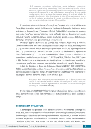 Contradições e Desafios na Educação Brasileira 3 Capítulo 1 3
[...] pequenos agricultores, quilombolas, povos indígenas, pescadores,
camponeses, assentados, reassentados, ribeirinhos, povos da floresta, caipiras,
lavradores, roceiros, sem terra, segregados, caboclos, meeiros, boias-frias e outros
grupos mais. Entre estes há os que estão ligados a alguma forma de organização
popular, outros não; há ainda as diferenças de gênero, de etnia, de religião, de
geração; são diferentes jeitos de produzir e de viver; diferentes modos de olhar o
mundo, de conhecer a realidade e de resolver os problemas; diferentes jeitos de
fazer a própria resistência no campo; diferentes lutas.
É imperioso destacar ainda que a Educação do Campo era denominada Educação
Rural. Hoje os sujeitos sociais do Movimento Nacional de Educação do Campo assim
a definem e, de acordo com Fernandes; Cerioli; Caldart(2004) a decisão de mudar a
expressão “rural” por “campo” objetivou uma reflexão acerca de como vem sendo
tratado o trabalho camponês, as lutas sociais e culturais que as pessoas da Educação
do Campo enfrentam para garantirem sua sobrevivência.
O diálogo sobre a Educação do Campo, nos remete a falar sobre a Primeira
Conferência Nacional “Por uma Educação Básica do Campo” de 1998, a qual objetivou
“[...] ajudar a recolocar o rural, e a educação que a ele se vincula, na agenda política do
país […]” (FERNANDES; CERIOLI; CALDART; 2004 p. 22). Neste sentido, a pretensão
desta Conferência foi “[...] conceber uma educação básica do campo, atendendo as
suas diferenças históricas e culturais [...]”. (FERNANDES, CERIOLI; CALDART; 2004
p. 27). Desta forma, o ensino será mais significativo e condizente com a realidade,
necessidade e cultura do povo que vive, estuda e sobrevive do trabalho do campo.
A Lei de Diretrizes e Base da Educação Nacional-LDBEN 9394/96(BRASIL,
1996), apresenta em seu contexto “avanços” que proporcionou conquistas voltadas às
políticas educacionais para o campo. De acordo com a LDBEN 9394/96, o conceito de
educação é definido de forma ampla, assim enfatiza que:
A educação deve abranger os processos formativos que se desenvolvem na vida
familiar, na convivência humana, no trabalho nas instituições de ensino e pesquisa,
nos movimentos sociais e organizações da sociedade civil e nas manifestações
culturais (Art. 1º da LDBEN 9394/96).
Deste modo, a LDBEN 9394/96 contempla a Educação do Campo, considerando
ainda os movimentos sociais e as manifestações culturais expressas pelos sujeitos do
campo.
3 | 	DEFICIÊNCIA INTELECTUAL
A concepção das pessoas sobre deficiência vem se modificando ao longo dos
anos, mas, isso não representa, necessariamente a ruptura do processo de preconceito,
discriminação e descaso a que, em alguns momentos, a sociedade, a escola e a família
submete as pessoas com deficiência. Atualmente, mesmo diante das descobertas
científicas acerca das capacidades que elas têm, ainda existem educadores, pais,
 