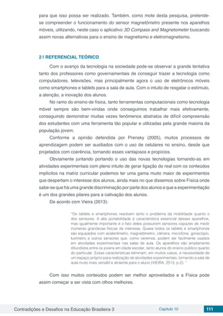 Contradições e Desafios na Educação Brasileira 3 Capítulo 10 111
para que isso possa ser realizado. Também, como mote desta pesquisa, pretende-
se compreender o funcionamento do sensor magnetômetro presente nos aparelhos
móveis, utilizando, neste caso o aplicativo 3D Compass and Magnetometer buscando
assim novas alternativas para o ensino de magnetismo e eletromagnetismo.
2 | 	REFERENCIAL TEÓRICO
Com o avanço da tecnologia na sociedade pode-se observar a grande tentativa
tanto dos professores como governamentais de conseguir trazer a tecnologia como
computadores, televisões, mas principalmente agora o uso de eletrônicos móveis
como smartphones e tablets para a sala de aula. Com o intuito de resgatar o estímulo,
a atenção, a inovação dos alunos.
No ramo do ensino de física, tanto ferramentas computacionais como tecnologia
móvel sempre são bem-vindas onde conseguimos trabalhar mais efetivamente,
conseguindo demonstrar muitas vezes fenômenos abstratos de difícil compreensão
dos estudantes com uma ferramenta tão popular e utilizadas pela grande maioria da
população jovem.
Conforme a opinião defendida por Prensky (2005), muitos processos de
aprendizagem podem ser auxiliados com o uso de celulares no ensino, desde que
projetados com coerência, tornando esses vantajosos e propícios.
Obviamente juntando portando o uso das novas tecnologias tornando-as em
atividades experimentais com pleno intuito de gerar ligação do real com os conteúdos
implícitos na matriz curricular podemos ter uma gama muito maior de experimentos
que despertam o interesse dos alunos, ainda mais no que dissemos sobre Física onde
sabe-se que há uma grande discriminação por parte dos alunos e que a experimentação
é um dos grandes pilares para a cativação dos alunos.
De acordo com Vieira (2013):
“Os tablets e smartphones resolvem tanto o problema da mobilidade quanto o
dos sensores. A alta portabilidade é característica essencial desses aparelhos,
mas igualmente importante é o fato deles possuírem sensores capazes de medir
inúmeras grandezas físicas de interesse. Quase todos os tablets e smartphones
são equipados com acelerômetro, magnetômetro, câmera, microfone, giroscópio,
luxímetro e outros sensores que, como veremos, podem ser facilmente usados
em atividades experimentais nas salas de aula. Os aparelhos são amplamente
difundidos entre os jovens em idade escolar, tanto alunos do ensino público quanto
do particular. Essas características eliminam, em muitos casos, a necessidade de
um espaço próprio para realização de atividades experimentais, tornando a sala de
aula muito mais versátil e atraente para o aluno (VIEIRA, 2013, p.2). ”
Com isso muitos conteúdos podem ser melhor aproveitados e a Física pode
assim começar a ser vista com olhos melhores.
 